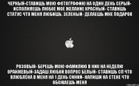 Черный-ставишь мою фотографию на один день Серый- исполняешь любое мое желание Красный- ставишь статус что меня любишь, Зеленый- делаешь мне подарок Розовый- берешь мою фамилию в ник на неделю Оранжевый-задаш любой вопрос Белый- ставишь сп что влюблёна в меня на 1 день синий- напиши на стене что обожаешь меня