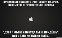 зачем люди подолгу сердятся друг на друга. жизнь и так непростительно коротка. "Дура люблю и никуда ты не пойдёшь". Вот с такими нужно быть...