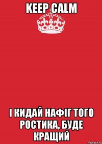 KEEP CALM і кидай нафіг того ростика, буде кращий