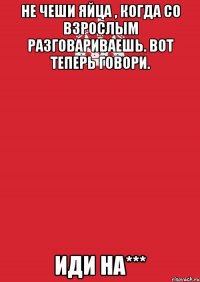 нЕ ЧЕШИ ЯЙЦА , КОГДА СО ВЗРОСЛЫМ РАЗГОВАРИВАЕШЬ. вОТ ТЕПЕРЬ ГОВОРИ. иДИ НА***