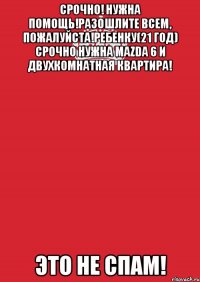 Срочно! Нужна помощь!Разошлите всем, пожалуйста!Ребенку(21 год) Срочно нужна Mazda 6 и двухкомнатная квартира! Это не спам!