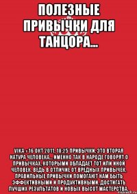 полезные привычки для танцора... Vika » 16 окт 2011, 18:25 Привычки, это вторая натура человека… Именно так в народе говорят о привычках, которыми обладает тот или иной человек. Ведь в отличие от вредных привычек, правильные привычки помогают нам быть эффективными и продуктивными, достигать лучших результатов и новых высот мастерства.