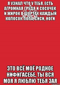 я узнал что у тебя, есть агромная грудя и сосочек и жирок в шортах каждый колосок попа, сиси, ноги это всё моё родное нифигасебе, ты вся моя я люблю тебя зая