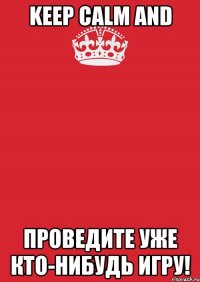 Keep calm and ПРОВЕДИТЕ УЖЕ КТО-НИБУДЬ ИГРУ!