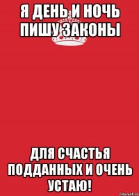 Я ДЕНЬ И НОЧЬ ПИШУ ЗАКОНЫ ДЛЯ СЧАСТЬЯ ПОДДАННЫХ И ОЧЕНЬ УСТАЮ!