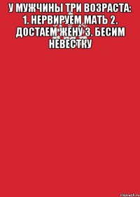 У мужчины три возраста: 1. Нервируем мать 2. Достаем жену 3. Бесим невестку 