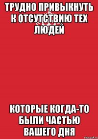 трудно привыкнуть к отсутствию тех людей которые когда-то были частью вашего дня