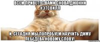 ВСЕМ ПРИВЕТ! С ВАМИ СНОВА ДЖОННИ КЭТСВИЛЛ и, сегодня мы попробуем научить Диму Лебедева новому слову!