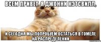 ВСЕМ ПРИВЕТ, Я ДЖОННИ КЭТСВИЛЛ, И СЕГОДНЯ МЫ ПОПРОБУЕМ ОСТАТЬСЯ В ГОМЕЛЕ НА РАСПРЕДЕЛЕНИИ