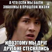 а что если мы были знакомы в прошлой жизни и поэтому мы друг друга не стеснялись