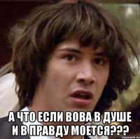  а что если вова в душе и в правду моется???