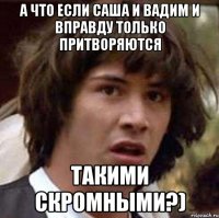 а что если саша и вадим и вправду только притворяются такими скромными?)