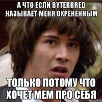 А что если Byterbred называет меня охрененным только потому что хочет мем про себя