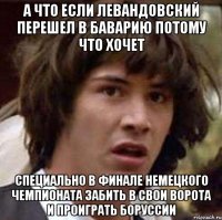 А что если Левандовский перешел в Баварию потому что хочет специально в финале немецкого чемпионата забить в свои ворота и проиграть Боруссии