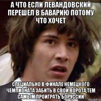 А что если Левандовский перешел в Баварию потому что хочет специально в финале немецкого чемпионата забить в свои ворота,тем самым проиграть Боруссии