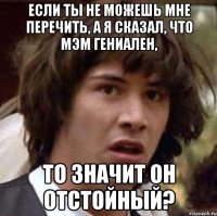 Если ты не можешь мне перечить, а я сказал, что мэм гениален, То значит он отстойный?