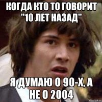 когда кто то говорит ''10 лет назад'' я думаю о 90-х, а не о 2004