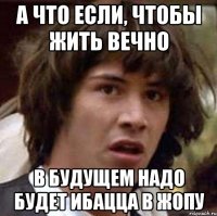 а что если, чтобы жить вечно в будущем надо будет ибацца в жопу