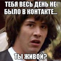 тебя весь день не было в контакте... ты живой?