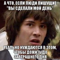 А ЧТО, ЕСЛИ ЛЮДИ ПИШУЩИЕ "ВЫ СДЕЛАЛИ МОЙ ДЕНЬ" РЕАЛЬНО НУЖДАЮТСЯ В ЭТОМ, ЧТОБЫ ДОЖИТЬ ДО ЗАВТРАШНЕГО ДНЯ