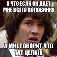 а что если он дает мне всего половинку а мне говорит что тут целый