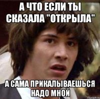 А что если ты сказала "открыла" А сама прикалываешься надо мной