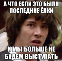 А что если это были последние ёлки и мы больше не будем выступать