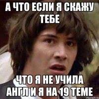 А ЧТО ЕСЛИ Я СКАЖУ ТЕБЕ ЧТО Я НЕ УЧИЛА АНГЛ И Я НА 19 ТЕМЕ