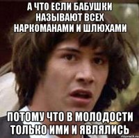 А что если бабушки называют всех наркоманами и шлюхами потому что в молодости только ими и являлись