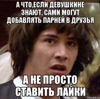 а что,если девушкине знают, сами могут добавлять парней в друзья а не просто ставить лайки