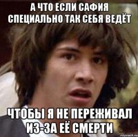 а что если сафия специально так себя ведёт чтобы я не переживал из-за её смерти