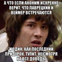 а что если аноним искренне верит, что лаврецкий и веймер встречаются и один, как последний придурок, тупит, не смотря на все доводы