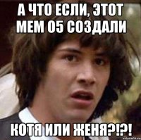 А ЧТО ЕСЛИ, ЭТОТ МЕМ О5 СОЗДАЛИ КОТЯ ИЛИ ЖЕНЯ?!?!