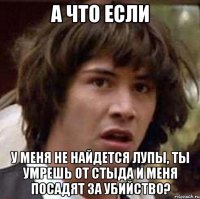 А ЧТО ЕСЛИ У МЕНЯ НЕ НАЙДЕТСЯ ЛУПЫ, ТЫ УМРЕШЬ ОТ СТЫДА И МЕНЯ ПОСАДЯТ ЗА УБИЙСТВО?