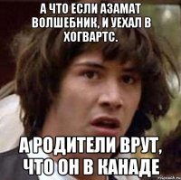 А что если Азамат волшебник, и уехал в Хогвартс. А родители врут, что он в канаде