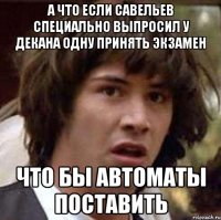 А что если Савельев специально выпросил у декана одну принять экзамен Что бы автоматы поставить