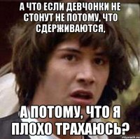 а что если девчонки не стонут не потому, что сдерживаются, а потому, что я плохо трахаюсь?