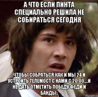 А что если Пинта специально решила не собираться сегодня Чтобы собраться как и мы 24 и устроить телемост с нами с 20.00....и не дать отметить победу Феди и Банды..