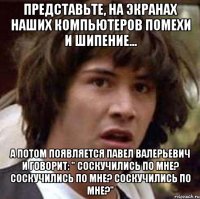 Представьте, на экранах наших компьютеров помехи и шипение... А потом появляется Павел Валерьевич и говорит: " Соскучились по мне? Соскучились по мне? Соскучились по мне?"