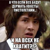 А что если все будут держать хвосты пистолетами... И на всех не хватит?!?