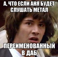 А, что если аня будет слушать метал переименованный в даб