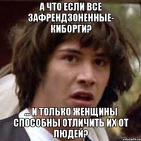 А что если все зафрендзоненные- киборги? ... и только женщины способны отличить их от людей?