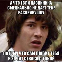 А ЧТО ЕСЛИ НАСЯЙНИКА СМЕЦИАЛЬНО НЕ ДАЕТ ТЕБЕ РАСКРИВУШКУ ПОТОМУ ЧТО САМ ЛЮБИТ ТЕБЯ И ХОЧИТ СЕКАСА С ТОБОЙ