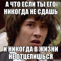 а что если ты его никогда не сдашь и никогда в жизни не отцепишься