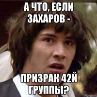 А ЧТО, ЕСЛИ ЗАХАРОВ - ПРИЗРАК 42й ГРУППЫ?