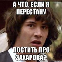 А ЧТО, ЕСЛИ Я ПЕРЕСТАНУ ПОСТИТЬ ПРО ЗАХАРОВА?