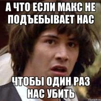 а что если макс не подъебывает нас чтобы один раз нас убить