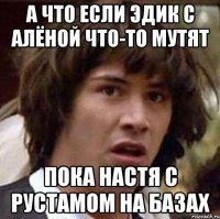 А что если Эдик с Алёной что-то мутят пока Настя с Рустамом на базах