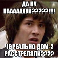 да ну нааааахуй?????!!!! че реально дом-2 расстреляли????