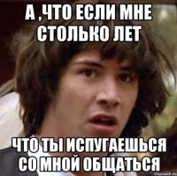 А ,что если мне столько лет что ты испугаешься со мной общаться